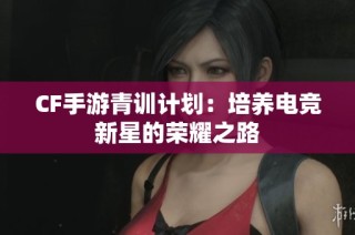 CF手游青训计划：培养电竞新星的荣耀之路