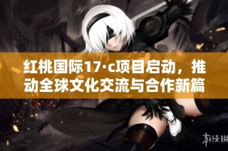 红桃国际17·c项目启动，推动全球文化交流与合作新篇章