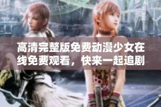 高清完整版免费动漫少女在线免费观看，快来一起追剧吧！