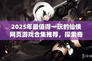 2025年最值得一玩的仙侠网页游戏合集推荐，探索奇幻世界的精彩经历