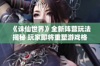 《诛仙世界》全新阵营玩法揭秘 玩家即将重塑游戏格局