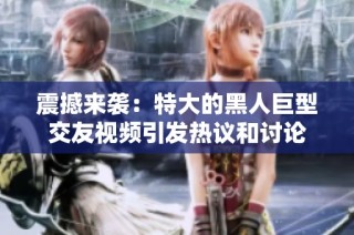 震撼来袭：特大的黑人巨型交友视频引发热议和讨论