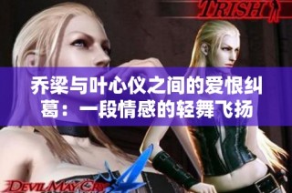 乔梁与叶心仪之间的爱恨纠葛：一段情感的轻舞飞扬