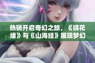 热销开启奇幻之旅，《镜花缘》与《山海经》展现梦幻剧场魅力