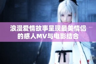 浪漫爱情故事呈现最美情侣的感人MV与电影结合