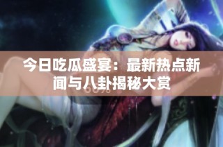 今日吃瓜盛宴：最新热点新闻与八卦揭秘大赏
