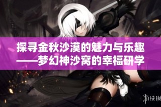 探寻金秋沙漠的魅力与乐趣——梦幻神沙窝的幸福研学之旅