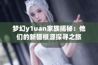 梦幻y1uan家族揭秘：他们的新疆根源探寻之旅