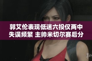 郭艾伦表现低迷六投仅两中失误频繁 主帅米切尔赛后分析球队问题