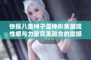快报八重神子雷神形象展现性感与力量完美融合的震撼视觉盛宴