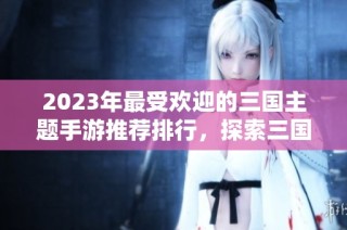 2023年最受欢迎的三国主题手游推荐排行，探索三国系列游戏新体验