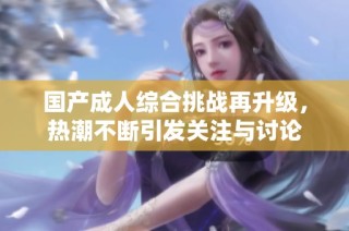 国产成人综合挑战再升级，热潮不断引发关注与讨论