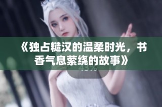 《独占糙汉的温柔时光，书香气息萦绕的故事》