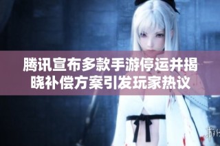腾讯宣布多款手游停运并揭晓补偿方案引发玩家热议