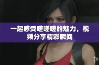 一起感受嗟嗟嗟的魅力，视频分享精彩瞬间