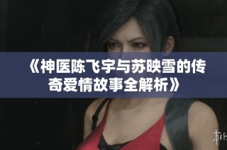 《神医陈飞宇与苏映雪的传奇爱情故事全解析》