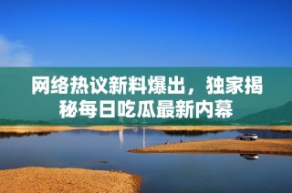 网络热议新料爆出，独家揭秘每日吃瓜最新内幕
