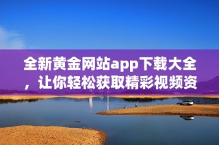 全新黄金网站app下载大全，让你轻松获取精彩视频资源