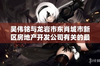 吴伟铭与龙岩市东肖城市新区房地产开发公司有关的最新信息与动态分析
