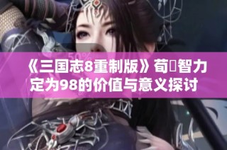 《三国志8重制版》荀彧智力定为98的价值与意义探讨