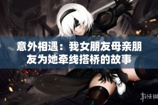 意外相遇：我女朋友母亲朋友为她牵线搭桥的故事