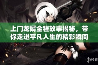 上门龙婿全程故事揭秘，带你走进平凡人生的精彩瞬间