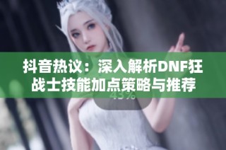 抖音热议：深入解析DNF狂战士技能加点策略与推荐