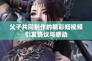 父子共同制作的精彩短视频引发热议与感动