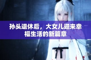 孙头退休后，大女儿迎来幸福生活的新篇章