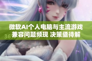 微软AI个人电脑与主流游戏兼容问题频现 决策亟待解决