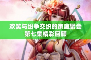 欢笑与纷争交织的家庭聚会第七集精彩回顾