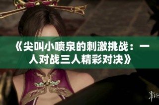《尖叫小喷泉的刺激挑战：一人对战三人精彩对决》