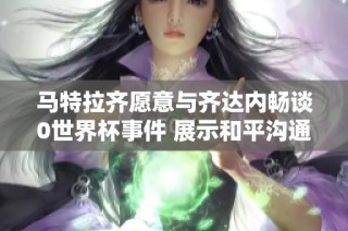 马特拉齐愿意与齐达内畅谈0世界杯事件 展示和平沟通的积极态度