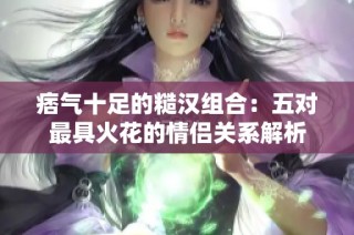 痞气十足的糙汉组合：五对最具火花的情侣关系解析