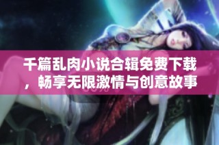 千篇乱肉小说合辑免费下载，畅享无限激情与创意故事