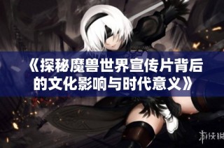 《探秘魔兽世界宣传片背后的文化影响与时代意义》