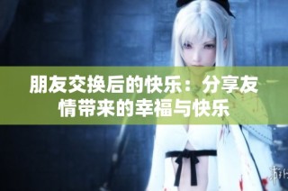 朋友交换后的快乐：分享友情带来的幸福与快乐