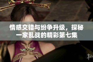 情感交错与纷争升级，探秘一家乱战的精彩第七集