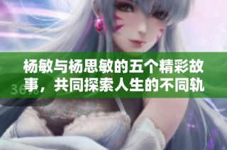 杨敏与杨思敏的五个精彩故事，共同探索人生的不同轨迹