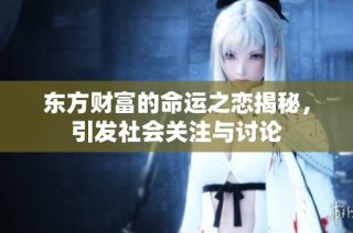 东方财富的命运之恋揭秘，引发社会关注与讨论