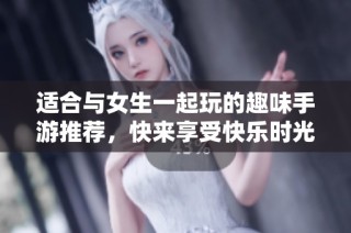 适合与女生一起玩的趣味手游推荐，快来享受快乐时光吧