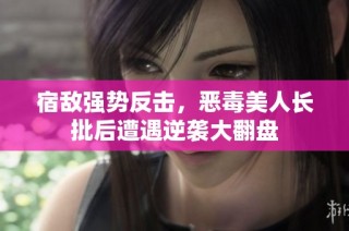 宿敌强势反击，恶毒美人长批后遭遇逆袭大翻盘