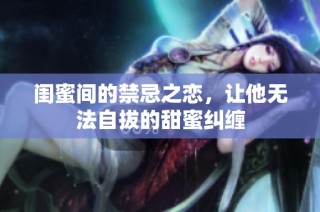 闺蜜间的禁忌之恋，让他无法自拔的甜蜜纠缠