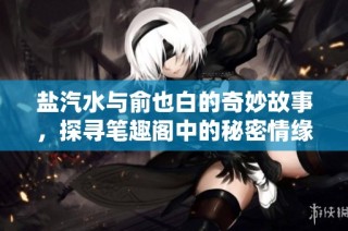 盐汽水与俞也白的奇妙故事，探寻笔趣阁中的秘密情缘