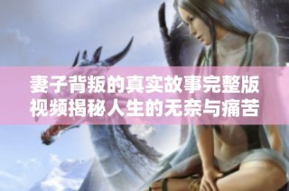 妻子背叛的真实故事完整版视频揭秘人生的无奈与痛苦