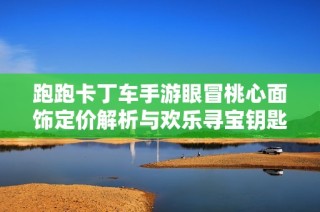跑跑卡丁车手游眼冒桃心面饰定价解析与欢乐寻宝钥匙抽取数量详解