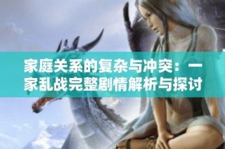 家庭关系的复杂与冲突：一家乱战完整剧情解析与探讨