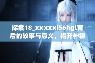 探索18_xxxxxl56hgl背后的故事与意义，揭开神秘面纱