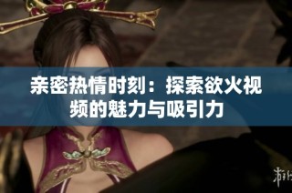 亲密热情时刻：探索欲火视频的魅力与吸引力