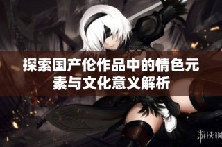 探索国产伦作品中的情色元素与文化意义解析